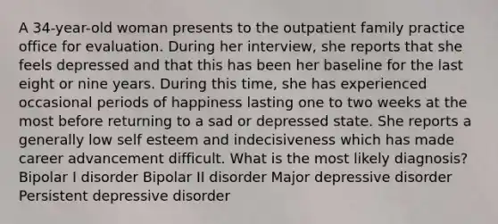 A 34-year-old woman presents to the outpatient family practice office for evaluation. During her interview, she reports that she feels depressed and that this has been her baseline for the last eight or nine years. During this time, she has experienced occasional periods of happiness lasting one to two weeks at the most before returning to a sad or depressed state. She reports a generally low self esteem and indecisiveness which has made career advancement difficult. What is the most likely diagnosis? Bipolar I disorder Bipolar II disorder Major depressive disorder Persistent depressive disorder