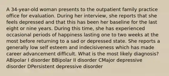 A 34-year-old woman presents to the outpatient family practice office for evaluation. During her interview, she reports that she feels depressed and that this has been her baseline for the last eight or nine years. During this time, she has experienced occasional periods of happiness lasting one to two weeks at the most before returning to a sad or depressed state. She reports a generally low self esteem and indecisiveness which has made career advancement difficult. What is the most likely diagnosis? ABipolar I disorder BBipolar II disorder CMajor depressive disorder DPersistent depressive disorder