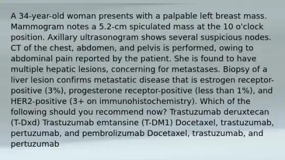 A 34-year-old woman presents with a palpable left breast mass. Mammogram notes a 5.2-cm spiculated mass at the 10 o'clock position. Axillary ultrasonogram shows several suspicious nodes. CT of the chest, abdomen, and pelvis is performed, owing to abdominal pain reported by the patient. She is found to have multiple hepatic lesions, concerning for metastases. Biopsy of a liver lesion confirms metastatic disease that is estrogen receptor-positive (3%), progesterone receptor-positive (less than 1%), and HER2-positive (3+ on immunohistochemistry). Which of the following should you recommend now? Trastuzumab deruxtecan (T-Dxd) Trastuzumab emtansine (T-DM1) Docetaxel, trastuzumab, pertuzumab, and pembrolizumab Docetaxel, trastuzumab, and pertuzumab