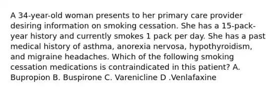 A 34-year-old woman presents to her primary care provider desiring information on smoking cessation. She has a 15-pack-year history and currently smokes 1 pack per day. She has a past medical history of asthma, anorexia nervosa, hypothyroidism, and migraine headaches. Which of the following smoking cessation medications is contraindicated in this patient? A. Bupropion B. Buspirone C. Varenicline D .Venlafaxine