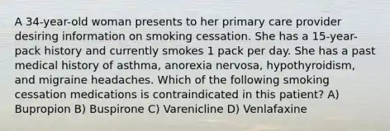 A 34-year-old woman presents to her primary care provider desiring information on smoking cessation. She has a 15-year-pack history and currently smokes 1 pack per day. She has a past medical history of asthma, anorexia nervosa, hypothyroidism, and migraine headaches. Which of the following smoking cessation medications is contraindicated in this patient? A) Bupropion B) Buspirone C) Varenicline D) Venlafaxine