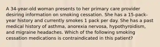 A 34-year-old woman presents to her primary care provider desiring information on smoking cessation. She has a 15-pack-year history and currently smokes 1 pack per day. She has a past medical history of asthma, anorexia nervosa, hypothyroidism, and migraine headaches. Which of the following smoking cessation medications is contraindicated in this patient?