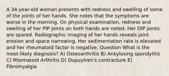 A 34-year-old woman presents with redness and swelling of some of the joints of her hands. She notes that the symptoms are worse in the morning. On physical examination, redness and swelling of her PIP joints on both hands are noted. Her DIP joints are spared. Radiographic imaging of her hands reveals joint erosion and space narrowing. Her sedimentation rate is elevated and her rheumatoid factor is negative. Question What is the most likely diagnosis? A) Osteoarthritis B) Ankylosing spondylitis C) Rhematoid Arthritis D) Dupuytren's contracture E) Fibromyalgia