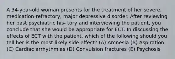 A 34-year-old woman presents for the treatment of her severe, medication-refractory, major depressive disorder. After reviewing her past psychiatric his- tory and interviewing the patient, you conclude that she would be appropriate for ECT. In discussing the effects of ECT with the patient, which of the following should you tell her is the most likely side effect? (A) Amnesia (B) Aspiration (C) Cardiac arrhythmias (D) Convulsion fractures (E) Psychosis