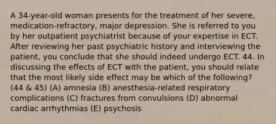 A 34-year-old woman presents for the treatment of her severe, medication-refractory, major depression. She is referred to you by her outpatient psychiatrist because of your expertise in ECT. After reviewing her past psychiatric history and interviewing the patient, you conclude that she should indeed undergo ECT. 44. In discussing the effects of ECT with the patient, you should relate that the most likely side effect may be which of the following? (44 & 45) (A) amnesia (B) anesthesia-related respiratory complications (C) fractures from convulsions (D) abnormal cardiac arrhythmias (E) psychosis