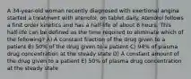 A 34-year-old woman recently diagnosed with exertional angina started a treatment with atenolol, on tablet daily. Atenolol follows a first order kinetics and has a half-life of about 6 hours. This half-life can be defined as the time required to eliminate which of the following? A) A constant fraction of the drug given to a patient B) 50% of the drug given to a patient C) 94% of plasma drug concentration at the steady state D) A constant amount of the drug given to a patient E) 50% of plasma drug concentration at the steady state