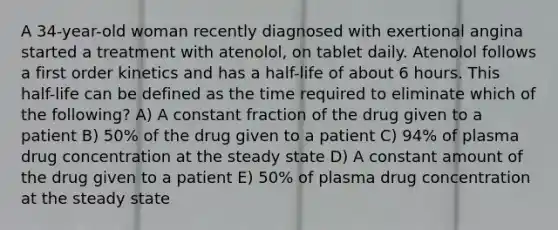 A 34-year-old woman recently diagnosed with exertional angina started a treatment with atenolol, on tablet daily. Atenolol follows a first order kinetics and has a half-life of about 6 hours. This half-life can be defined as the time required to eliminate which of the following? A) A constant fraction of the drug given to a patient B) 50% of the drug given to a patient C) 94% of plasma drug concentration at the steady state D) A constant amount of the drug given to a patient E) 50% of plasma drug concentration at the steady state