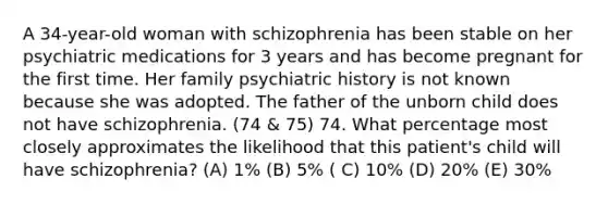 A 34-year-old woman with schizophrenia has been stable on her psychiatric medications for 3 years and has become pregnant for the first time. Her family psychiatric history is not known because she was adopted. The father of the unborn child does not have schizophrenia. (74 & 75) 74. What percentage most closely approximates the likelihood that this patient's child will have schizophrenia? (A) 1% (B) 5% ( C) 10% (D) 20% (E) 30%