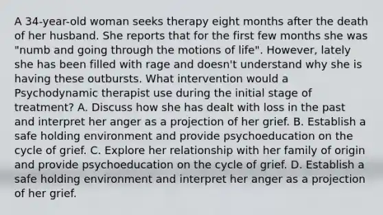 A 34-year-old woman seeks therapy eight months after the death of her husband. She reports that for the first few months she was "numb and going through the motions of life". However, lately she has been filled with rage and doesn't understand why she is having these outbursts. What intervention would a Psychodynamic therapist use during the initial stage of treatment? A. Discuss how she has dealt with loss in the past and interpret her anger as a projection of her grief. B. Establish a safe holding environment and provide psychoeducation on the cycle of grief. C. Explore her relationship with her family of origin and provide psychoeducation on the cycle of grief. D. Establish a safe holding environment and interpret her anger as a projection of her grief.