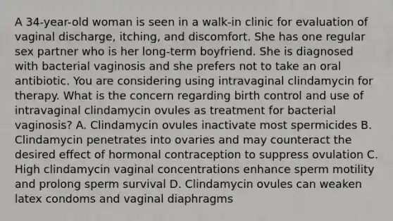 A 34-year-old woman is seen in a walk-in clinic for evaluation of vaginal discharge, itching, and discomfort. She has one regular sex partner who is her long-term boyfriend. She is diagnosed with bacterial vaginosis and she prefers not to take an oral antibiotic. You are considering using intravaginal clindamycin for therapy. What is the concern regarding birth control and use of intravaginal clindamycin ovules as treatment for bacterial vaginosis? A. Clindamycin ovules inactivate most spermicides B. Clindamycin penetrates into ovaries and may counteract the desired effect of hormonal contraception to suppress ovulation C. High clindamycin vaginal concentrations enhance sperm motility and prolong sperm survival D. Clindamycin ovules can weaken latex condoms and vaginal diaphragms