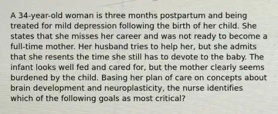 A 34-year-old woman is three months postpartum and being treated for mild depression following the birth of her child. She states that she misses her career and was not ready to become a full-time mother. Her husband tries to help her, but she admits that she resents the time she still has to devote to the baby. The infant looks well fed and cared for, but the mother clearly seems burdened by the child. Basing her plan of care on concepts about brain development and neuroplasticity, the nurse identifies which of the following goals as most critical?