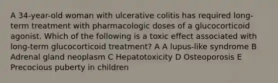 A 34-year-old woman with ulcerative colitis has required long-term treatment with pharmacologic doses of a glucocorticoid agonist. Which of the following is a toxic effect associated with long-term glucocorticoid treatment? A A lupus-like syndrome B Adrenal gland neoplasm C Hepatotoxicity D Osteoporosis E Precocious puberty in children