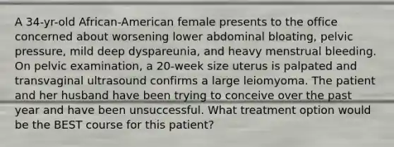 A 34-yr-old African-American female presents to the office concerned about worsening lower abdominal bloating, pelvic pressure, mild deep dyspareunia, and heavy menstrual bleeding. On pelvic examination, a 20-week size uterus is palpated and transvaginal ultrasound confirms a large leiomyoma. The patient and her husband have been trying to conceive over the past year and have been unsuccessful. What treatment option would be the BEST course for this patient?