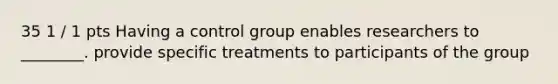 35 1 / 1 pts Having a control group enables researchers to ________. provide specific treatments to participants of the group