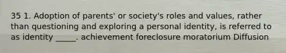 35 1. Adoption of parents' or society's roles and values, rather than questioning and exploring a personal identity, is referred to as identity _____. achievement foreclosure moratorium Diffusion