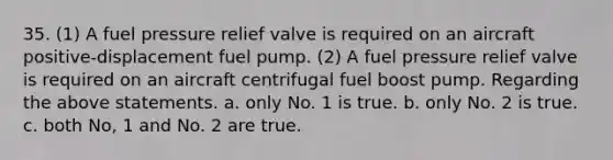 35. (1) A fuel pressure relief valve is required on an aircraft positive-displacement fuel pump. (2) A fuel pressure relief valve is required on an aircraft centrifugal fuel boost pump. Regarding the above statements. a. only No. 1 is true. b. only No. 2 is true. c. both No, 1 and No. 2 are true.