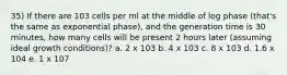 35) If there are 103 cells per ml at the middle of log phase (that's the same as exponential phase), and the generation time is 30 minutes, how many cells will be present 2 hours later (assuming ideal growth conditions)? a. 2 x 103 b. 4 x 103 c. 8 x 103 d. 1.6 x 104 e. 1 x 107