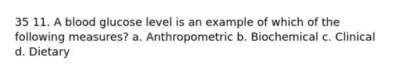 35 11. A blood glucose level is an example of which of the following measures? a. Anthropometric b. Biochemical c. Clinical d. Dietary