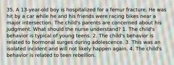 35. A 13-year-old boy is hospitalized for a femur fracture. He was hit by a car while he and his friends were racing bikes near a major intersection. The child's parents are concerned about his judgment. What should the nurse understand? 1. The child's behavior is typical of young teens. 2. The child's behavior is related to hormonal surges during adolescence. 3. This was an isolated incident and will not likely happen again. 4. The child's behavior is related to teen rebellion.