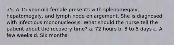 35. A 15-year-old female presents with splenomegaly, hepatomegaly, and lymph node enlargement. She is diagnosed with infectious mononucleosis. What should the nurse tell the patient about the recovery time? a. 72 hours b. 3 to 5 days c. A few weeks d. Six months