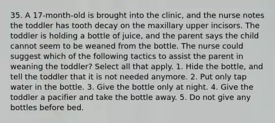 35. A 17-month-old is brought into the clinic, and the nurse notes the toddler has tooth decay on the maxillary upper incisors. The toddler is holding a bottle of juice, and the parent says the child cannot seem to be weaned from the bottle. The nurse could suggest which of the following tactics to assist the parent in weaning the toddler? Select all that apply. 1. Hide the bottle, and tell the toddler that it is not needed anymore. 2. Put only tap water in the bottle. 3. Give the bottle only at night. 4. Give the toddler a pacifier and take the bottle away. 5. Do not give any bottles before bed.