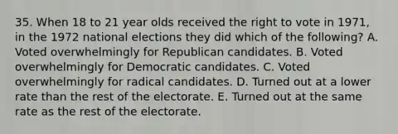 35. When 18 to 21 year olds received the right to vote in 1971, in the 1972 national elections they did which of the following? A. Voted overwhelmingly for Republican candidates. B. Voted overwhelmingly for Democratic candidates. C. Voted overwhelmingly for radical candidates. D. Turned out at a lower rate than the rest of the electorate. E. Turned out at the same rate as the rest of the electorate.