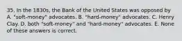 35. In the 1830s, the Bank of the United States was opposed by A. "soft-money" advocates. B. "hard-money" advocates. C. Henry Clay. D. both "soft-money" and "hard-money" advocates. E. None of these answers is correct.