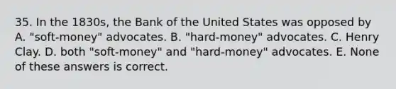 35. In the 1830s, the Bank of the United States was opposed by A. "soft-money" advocates. B. "hard-money" advocates. C. Henry Clay. D. both "soft-money" and "hard-money" advocates. E. None of these answers is correct.