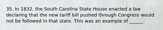 35. In 1832, the South Carolina State House enacted a law declaring that the new tariff bill pushed through Congress would not be followed in that state. This was an example of ______.