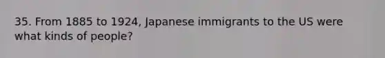 35. From 1885 to 1924, Japanese immigrants to the US were what kinds of people?