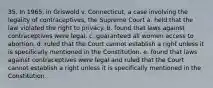 35. In 1965, in Griswold v. Connecticut, a case involving the legality of contraceptives, the Supreme Court a. held that the law violated the right to privacy. b. found that laws against contraceptives were legal. c. guaranteed all women access to abortion. d. ruled that the Court cannot establish a right unless it is specifically mentioned in the Constitution. e. found that laws against contraceptives were legal and ruled that the Court cannot establish a right unless it is specifically mentioned in the Constitution.