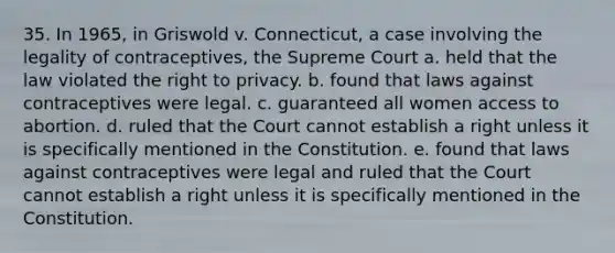 35. In 1965, in Griswold v. Connecticut, a case involving the legality of contraceptives, the Supreme Court a. held that the law violated the right to privacy. b. found that laws against contraceptives were legal. c. guaranteed all women access to abortion. d. ruled that the Court cannot establish a right unless it is specifically mentioned in the Constitution. e. found that laws against contraceptives were legal and ruled that the Court cannot establish a right unless it is specifically mentioned in the Constitution.