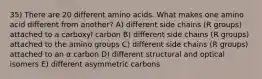 35) There are 20 different amino acids. What makes one amino acid different from another? A) different side chains (R groups) attached to a carboxyl carbon B) different side chains (R groups) attached to the amino groups C) different side chains (R groups) attached to an α carbon D) different structural and optical isomers E) different asymmetric carbons