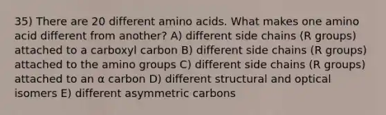 35) There are 20 different <a href='https://www.questionai.com/knowledge/k9gb720LCl-amino-acids' class='anchor-knowledge'>amino acids</a>. What makes one amino acid different from another? A) different side chains (R groups) attached to a carboxyl carbon B) different side chains (R groups) attached to the amino groups C) different side chains (R groups) attached to an α carbon D) different structural and optical isomers E) different asymmetric carbons