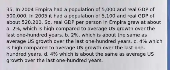 35. In 2004 Empira had a population of 5,000 and real GDP of 500,000. In 2005 it had a population of 5,100 and real GDP of about 520,200. So, real GDP per person in Empira grew at about a. 2%, which is high compared to average US growth over the last one-hundred years. b. 2%, which is about the same as average US growth over the last one-hundred years. c. 4% which is high compared to average US growth over the last one-hundred years. d. 4% which is about the same as average US growth over the last one-hundred years.