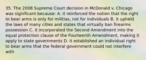 35. The 2008 Supreme Court decision in McDonald v. Chicago was significant because: A. it reinforced the notion that the right to bear arms is only for militias, not for individuals B. it upheld the laws of many cities and states that virtually ban firearms possession C. it incorporated the Second Amendment into the equal protection clause of the Fourteenth Amendment, making it apply to state governments D. it established an individual right to bear arms that the federal government could not interfere with