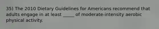 35) The 2010 Dietary Guidelines for Americans recommend that adults engage in at least _____ of moderate-intensity aerobic physical activity.