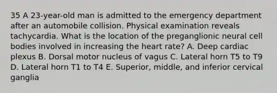 35 A 23-year-old man is admitted to the emergency department after an automobile collision. Physical examination reveals tachycardia. What is the location of the preganglionic neural cell bodies involved in increasing the heart rate? A. Deep cardiac plexus B. Dorsal motor nucleus of vagus C. Lateral horn T5 to T9 D. Lateral horn T1 to T4 E. Superior, middle, and inferior cervical ganglia