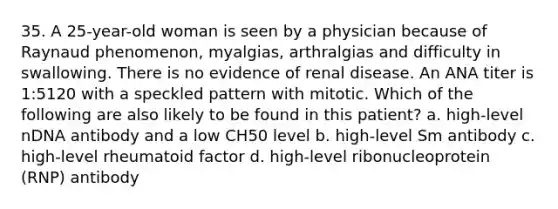 35. A 25-year-old woman is seen by a physician because of Raynaud phenomenon, myalgias, arthralgias and difficulty in swallowing. There is no evidence of renal disease. An ANA titer is 1:5120 with a speckled pattern with mitotic. Which of the following are also likely to be found in this patient? a. high-level nDNA antibody and a low CH50 level b. high-level Sm antibody c. high-level rheumatoid factor d. high-level ribonucleoprotein (RNP) antibody