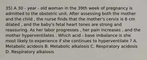 35) A 30 - year - old woman in the 39th week of pregnancy is admitted to the obstetric unit. After assessing both the mother and the child , the nurse finds that the mother's cervix is 6 cm dilated , and the baby's fetal heart tones are strong and reassuring. As her labor progresses , her pain increases , and the mother hyperventilates . Which acid - base imbalance is she most likely to experience if she continues to hyperventilate ? A. Metabolic acidosis B. Metabolic alkalosis C. Respiratory acidosis D. Respiratory alkalosis