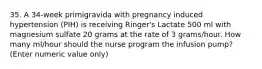 35. A 34-week primigravida with pregnancy induced hypertension (PIH) is receiving Ringer's Lactate 500 ml with magnesium sulfate 20 grams at the rate of 3 grams/hour. How many ml/hour should the nurse program the infusion pump? (Enter numeric value only)