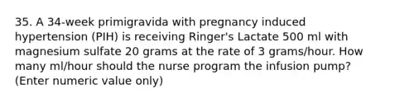 35. A 34-week primigravida with pregnancy induced hypertension (PIH) is receiving Ringer's Lactate 500 ml with magnesium sulfate 20 grams at the rate of 3 grams/hour. How many ml/hour should the nurse program the infusion pump? (Enter numeric value only)