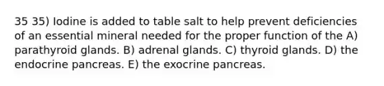 35 35) Iodine is added to table salt to help prevent deficiencies of an essential mineral needed for the proper function of the A) parathyroid glands. B) adrenal glands. C) thyroid glands. D) the endocrine pancreas. E) the exocrine pancreas.