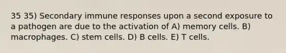 35 35) Secondary immune responses upon a second exposure to a pathogen are due to the activation of A) memory cells. B) macrophages. C) stem cells. D) B cells. E) T cells.