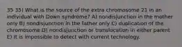 35 35) What is the source of the extra chromosome 21 in an individual with Down syndrome? A) nondisjunction in the mother only B) nondisjunction in the father only C) duplication of the chromosome D) nondisjunction or translocation in either parent E) It is impossible to detect with current technology.