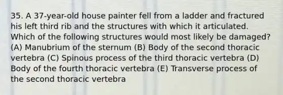 35. A 37-year-old house painter fell from a ladder and fractured his left third rib and the structures with which it articulated. Which of the following structures would most likely be damaged? (A) Manubrium of the sternum (B) Body of the second thoracic vertebra (C) Spinous process of the third thoracic vertebra (D) Body of the fourth thoracic vertebra (E) Transverse process of the second thoracic vertebra