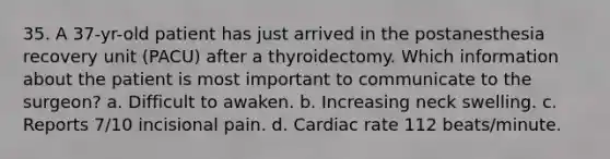 35. A 37-yr-old patient has just arrived in the postanesthesia recovery unit (PACU) after a thyroidectomy. Which information about the patient is most important to communicate to the surgeon? a. Difficult to awaken. b. Increasing neck swelling. c. Reports 7/10 incisional pain. d. Cardiac rate 112 beats/minute.