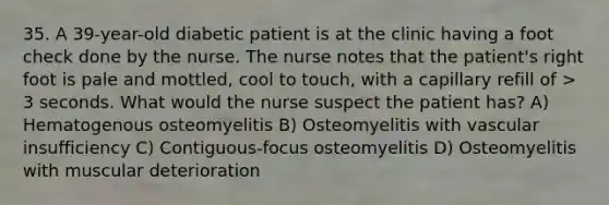 35. A 39-year-old diabetic patient is at the clinic having a foot check done by the nurse. The nurse notes that the patient's right foot is pale and mottled, cool to touch, with a capillary refill of > 3 seconds. What would the nurse suspect the patient has? A) Hematogenous osteomyelitis B) Osteomyelitis with vascular insufficiency C) Contiguous-focus osteomyelitis D) Osteomyelitis with muscular deterioration