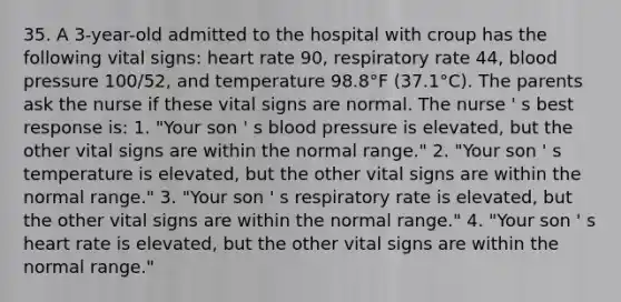 35. A 3-year-old admitted to the hospital with croup has the following vital signs: heart rate 90, respiratory rate 44, blood pressure 100/52, and temperature 98.8°F (37.1°C). The parents ask the nurse if these vital signs are normal. The nurse ' s best response is: 1. "Your son ' s blood pressure is elevated, but the other vital signs are within the normal range." 2. "Your son ' s temperature is elevated, but the other vital signs are within the normal range." 3. "Your son ' s respiratory rate is elevated, but the other vital signs are within the normal range." 4. "Your son ' s heart rate is elevated, but the other vital signs are within the normal range."