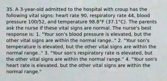 35. A 3-year-old admitted to the hospital with croup has the following vital signs: heart rate 90, respiratory rate 44, blood pressure 100/52, and temperature 98.8°F (37.1°C). The parents ask the nurse if these vital signs are normal. The nurse's best response is: 1. "Your son's blood pressure is elevated, but the other vital signs are within the normal range.." 2. "Your son's temperature is elevated, but the other vital signs are within the normal range.." 3. "Your son's respiratory rate is elevated, but the other vital signs are within the normal range." 4. "Your son's heart rate is elevated, but the other vital signs are within the normal range."